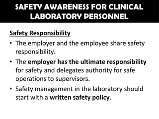 SAFETY AWARENESS FOR CLINICAL
    LABORATORY PERSONNEL

Safety Responsibility
• The employer and the employee share safety
  responsibility.
• The employer has the ultimate responsibility
  for safety and delegates authority for safe
  operations to supervisors.
• Safety management in the laboratory should
  start with a written safety policy.
 