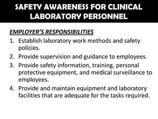 SAFETY AWARENESS FOR CLINICAL
     LABORATORY PERSONNEL
EMPLOYER’S RESPONSIBILITIES
1. Establish laboratory work methods and safety
   policies.
2. Provide supervision and guidance to employees.
3. Provide safety information, training, personal
   protective equipment, and medical surveillance to
   employees.
4. Provide and maintain equipment and laboratory
   facilities that are adequate for the tasks required.
 