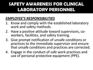 SAFETY AWARENESS FOR CLINICAL
     LABORATORY PERSONNEL
EMPLOYEE’S RESPONSIBILITIES
1. Know and comply with the established laboratory
   work and safety methods.
2. Have a positive attitude toward supervisors, co-
   workers, facilities, and safety training.
3. Give prompt notification of unsafe conditions or
   practices to the immediate supervisor and ensure
   that unsafe conditions and practices are corrected.
4. Engage in the conduct of safe work practices and
   use of personal protective equipment (PPE).
 