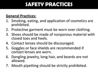 SAFETY PRACTICES

General Practices:
1. Smoking, eating, and application of cosmetics are
   prohibited.
2. Protective garment must be worn over clothing.
3. Shoes should be made of nonporous material with
   closed toes and heels.
4. Contact lenses should be discouraged.
5. Goggles or face shields are recommended if
   contact lenses are worn.
6. Dangling jewelry, long hair, and beards are not
   allowed.
7. Mouth pipetting should be strictly prohibited.
 