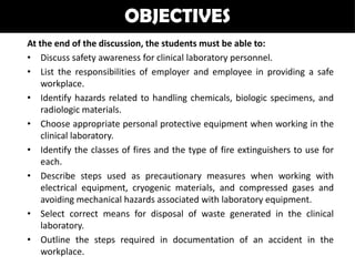 OBJECTIVES
At the end of the discussion, the students must be able to:
• Discuss safety awareness for clinical laboratory personnel.
• List the responsibilities of employer and employee in providing a safe
    workplace.
• Identify hazards related to handling chemicals, biologic specimens, and
    radiologic materials.
• Choose appropriate personal protective equipment when working in the
    clinical laboratory.
• Identify the classes of fires and the type of fire extinguishers to use for
    each.
• Describe steps used as precautionary measures when working with
    electrical equipment, cryogenic materials, and compressed gases and
    avoiding mechanical hazards associated with laboratory equipment.
• Select correct means for disposal of waste generated in the clinical
    laboratory.
• Outline the steps required in documentation of an accident in the
    workplace.
 