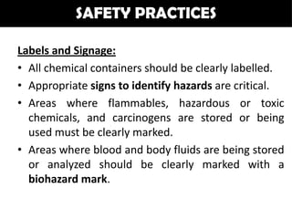 SAFETY PRACTICES

Labels and Signage:
• All chemical containers should be clearly labelled.
• Appropriate signs to identify hazards are critical.
• Areas where flammables, hazardous or toxic
  chemicals, and carcinogens are stored or being
  used must be clearly marked.
• Areas where blood and body fluids are being stored
  or analyzed should be clearly marked with a
  biohazard mark.
 