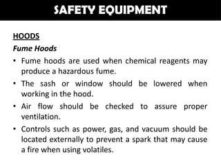 SAFETY EQUIPMENT

HOODS
Fume Hoods
• Fume hoods are used when chemical reagents may
  produce a hazardous fume.
• The sash or window should be lowered when
  working in the hood.
• Air flow should be checked to assure proper
  ventilation.
• Controls such as power, gas, and vacuum should be
  located externally to prevent a spark that may cause
  a fire when using volatiles.
 