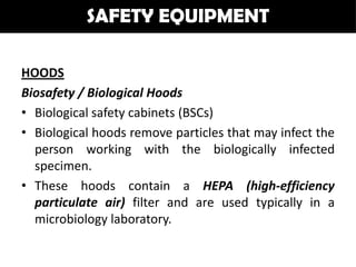 SAFETY EQUIPMENT

HOODS
Biosafety / Biological Hoods
• Biological safety cabinets (BSCs)
• Biological hoods remove particles that may infect the
  person working with the biologically infected
  specimen.
• These hoods contain a HEPA (high-efficiency
  particulate air) filter and are used typically in a
  microbiology laboratory.
 