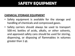 SAFETY EQUIPMENT

CHEMICAL STORAGE EQUIPMENT
• Safety equipment is available for the storage and
  handling of chemicals and compressed gases.
• Safety carriers should always be used to transport
  500-mL bottles of acids, alkalis, or other solvents,
  and approved safety cans should be used for storing,
  dispensing, or disposing of flammables in volumes
  greater than 1 qt.
 