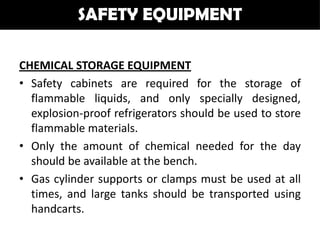 SAFETY EQUIPMENT

CHEMICAL STORAGE EQUIPMENT
• Safety cabinets are required for the storage of
  flammable liquids, and only specially designed,
  explosion-proof refrigerators should be used to store
  flammable materials.
• Only the amount of chemical needed for the day
  should be available at the bench.
• Gas cylinder supports or clamps must be used at all
  times, and large tanks should be transported using
  handcarts.
 