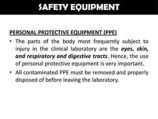 SAFETY EQUIPMENT

PERSONAL PROTECTIVE EQUIPMENT (PPE)
• The parts of the body most frequently subject to
  injury in the clinical laboratory are the eyes, skin,
  and respiratory and digestive tracts. Hence, the use
  of personal protective equipment is very important.
• All contaminated PPE must be removed and properly
  disposed of before leaving the laboratory.
 