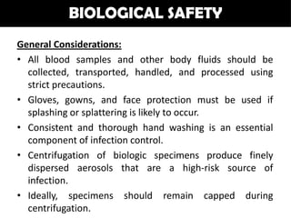 BIOLOGICAL SAFETY
General Considerations:
• All blood samples and other body fluids should be
  collected, transported, handled, and processed using
  strict precautions.
• Gloves, gowns, and face protection must be used if
  splashing or splattering is likely to occur.
• Consistent and thorough hand washing is an essential
  component of infection control.
• Centrifugation of biologic specimens produce finely
  dispersed aerosols that are a high-risk source of
  infection.
• Ideally, specimens should remain capped during
  centrifugation.
 