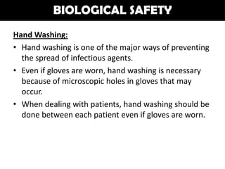 BIOLOGICAL SAFETY
Hand Washing:
• Hand washing is one of the major ways of preventing
  the spread of infectious agents.
• Even if gloves are worn, hand washing is necessary
  because of microscopic holes in gloves that may
  occur.
• When dealing with patients, hand washing should be
  done between each patient even if gloves are worn.
 