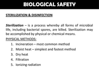 BIOLOGICAL SAFETY
STERILIZATION & DISINFECTION

Sterilization – is a process whereby all forms of microbial
life, including bacterial spores, are killed. Sterilization may
be accomplished by physical or chemical means.
PHYSICAL METHODS:
     1. Incineration – most common method
     2. Moist heat – simplest and fastest method
     3. Dry heat
     4. Filtration
     5. Ionizing radiation
 