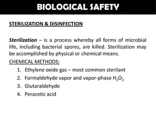 BIOLOGICAL SAFETY
STERILIZATION & DISINFECTION

Sterilization – is a process whereby all forms of microbial
life, including bacterial spores, are killed. Sterilization may
be accomplished by physical or chemical means.
CHEMICAL METHODS:
     1. Ethylene oxide gas – most common sterilant
     2. Formaldehyde vapor and vapor-phase H2O2
     3. Glutaraldehyde
     4. Peracetic acid
 