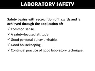 LABORATORY SAFETY

Safety begins with recognition of hazards and is
achieved through the application of:
 Common sense.
 A safety-focused attitude.
 Good personal behavior/habits.
 Good housekeeping.
 Continual practice of good laboratory technique.
 