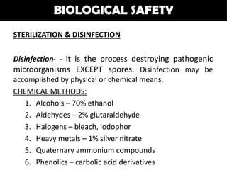 BIOLOGICAL SAFETY
STERILIZATION & DISINFECTION

Disinfection- - it is the process destroying pathogenic
microorganisms EXCEPT spores. Disinfection may be
accomplished by physical or chemical means.
CHEMICAL METHODS:
    1. Alcohols – 70% ethanol
    2. Aldehydes – 2% glutaraldehyde
    3. Halogens – bleach, iodophor
    4. Heavy metals – 1% silver nitrate
    5. Quaternary ammonium compounds
    6. Phenolics – carbolic acid derivatives
 