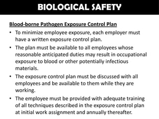 BIOLOGICAL SAFETY
Blood-borne Pathogen Exposure Control Plan
• To minimize employee exposure, each employer must
  have a written exposure control plan.
• The plan must be available to all employees whose
  reasonable anticipated duties may result in occupational
  exposure to blood or other potentially infectious
  materials.
• The exposure control plan must be discussed with all
  employees and be available to them while they are
  working.
• The employee must be provided with adequate training
  of all techniques described in the exposure control plan
  at initial work assignment and annually thereafter.
 