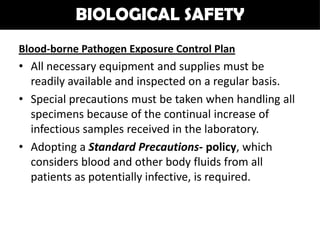 BIOLOGICAL SAFETY
Blood-borne Pathogen Exposure Control Plan
• All necessary equipment and supplies must be
  readily available and inspected on a regular basis.
• Special precautions must be taken when handling all
  specimens because of the continual increase of
  infectious samples received in the laboratory.
• Adopting a Standard Precautions- policy, which
  considers blood and other body fluids from all
  patients as potentially infective, is required.
 