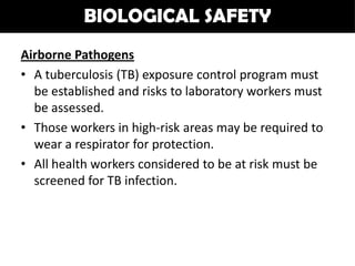 BIOLOGICAL SAFETY
Airborne Pathogens
• A tuberculosis (TB) exposure control program must
  be established and risks to laboratory workers must
  be assessed.
• Those workers in high-risk areas may be required to
  wear a respirator for protection.
• All health workers considered to be at risk must be
  screened for TB infection.
 