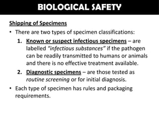 BIOLOGICAL SAFETY
Shipping of Specimens
• There are two types of specimen classifications:
   1. Known or suspect infectious specimens – are
      labelled “infectious substances” if the pathogen
      can be readily transmitted to humans or animals
      and there is no effective treatment available.
   2. Diagnostic specimens – are those tested as
      routine screening or for initial diagnosis.
• Each type of specimen has rules and packaging
  requirements.
 