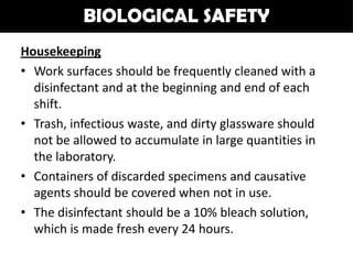 BIOLOGICAL SAFETY
Housekeeping
• Work surfaces should be frequently cleaned with a
  disinfectant and at the beginning and end of each
  shift.
• Trash, infectious waste, and dirty glassware should
  not be allowed to accumulate in large quantities in
  the laboratory.
• Containers of discarded specimens and causative
  agents should be covered when not in use.
• The disinfectant should be a 10% bleach solution,
  which is made fresh every 24 hours.
 