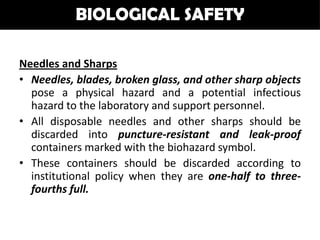 BIOLOGICAL SAFETY

Needles and Sharps
• Needles, blades, broken glass, and other sharp objects
  pose a physical hazard and a potential infectious
  hazard to the laboratory and support personnel.
• All disposable needles and other sharps should be
  discarded into puncture-resistant and leak-proof
  containers marked with the biohazard symbol.
• These containers should be discarded according to
  institutional policy when they are one-half to three-
  fourths full.
 