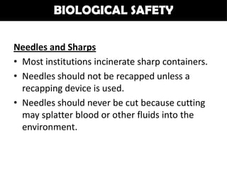 BIOLOGICAL SAFETY

Needles and Sharps
• Most institutions incinerate sharp containers.
• Needles should not be recapped unless a
  recapping device is used.
• Needles should never be cut because cutting
  may splatter blood or other fluids into the
  environment.
 
