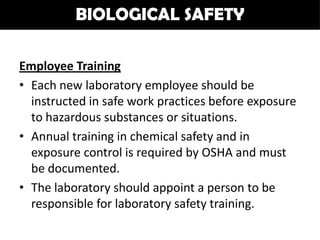 BIOLOGICAL SAFETY

Employee Training
• Each new laboratory employee should be
  instructed in safe work practices before exposure
  to hazardous substances or situations.
• Annual training in chemical safety and in
  exposure control is required by OSHA and must
  be documented.
• The laboratory should appoint a person to be
  responsible for laboratory safety training.
 