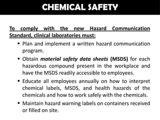 CHEMICAL SAFETY

To comply with the new Hazard Communication
Standard, clinical laboratories must:
    Plan and implement a written hazard communication
     program.
    Obtain material safety data sheets (MSDS) for each
     hazardous compound present in the workplace and
     have the MSDS readily accessible to employees.
    Educate all employees annually on how to interpret
     chemical labels, MSDS, and health hazards of the
     chemicals and how to work safely with the chemicals.
    Maintain hazard warning labels on containers received
     or filled on site.
 