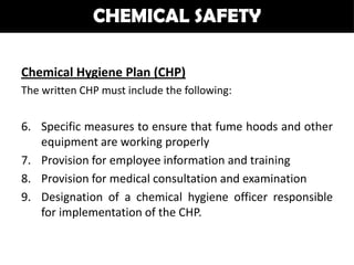 CHEMICAL SAFETY

Chemical Hygiene Plan (CHP)
The written CHP must include the following:


6. Specific measures to ensure that fume hoods and other
   equipment are working properly
7. Provision for employee information and training
8. Provision for medical consultation and examination
9. Designation of a chemical hygiene officer responsible
   for implementation of the CHP.
 