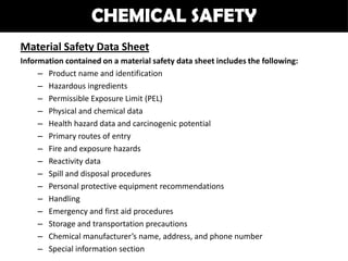 CHEMICAL SAFETY
Material Safety Data Sheet
Information contained on a material safety data sheet includes the following:
     – Product name and identification
     – Hazardous ingredients
     – Permissible Exposure Limit (PEL)
     – Physical and chemical data
     – Health hazard data and carcinogenic potential
     – Primary routes of entry
     – Fire and exposure hazards
     – Reactivity data
     – Spill and disposal procedures
     – Personal protective equipment recommendations
     – Handling
     – Emergency and first aid procedures
     – Storage and transportation precautions
     – Chemical manufacturer’s name, address, and phone number
     – Special information section
 