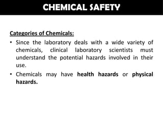 CHEMICAL SAFETY

Categories of Chemicals:
• Since the laboratory deals with a wide variety of
  chemicals, clinical laboratory scientists must
  understand the potential hazards involved in their
  use.
• Chemicals may have health hazards or physical
  hazards.
 