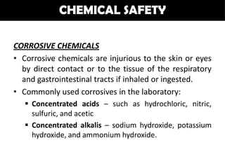 CHEMICAL SAFETY

CORROSIVE CHEMICALS
• Corrosive chemicals are injurious to the skin or eyes
  by direct contact or to the tissue of the respiratory
  and gastrointestinal tracts if inhaled or ingested.
• Commonly used corrosives in the laboratory:
    Concentrated acids – such as hydrochloric, nitric,
     sulfuric, and acetic
    Concentrated alkalis – sodium hydroxide, potassium
     hydroxide, and ammonium hydroxide.
 