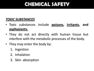 CHEMICAL SAFETY

TOXIC SUBSTANCES
• Toxic substances include poisons, irritants, and
  asphyxiants.
• They do not act directly with human tissue but
  interfere with the metabolic processes of the body.
• They may enter the body by:
   1. Ingestion
   2. Inhalation
   3. Skin absorption
 