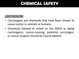 CHEMICAL SAFETY

CARCINOGENS
• Carcinogens are chemicals that have been shown to
  cause cancer in animals or humans.
• Chemicals labeled or noted on the MSDS as being
  carcinogenic, cancer-causing, potential carcinogen,
  or cancer suspect should be clearly labeled.
 