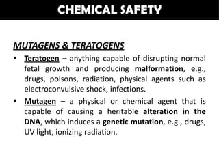 CHEMICAL SAFETY

MUTAGENS & TERATOGENS
 Teratogen – anything capable of disrupting normal
  fetal growth and producing malformation, e.g.,
  drugs, poisons, radiation, physical agents such as
  electroconvulsive shock, infections.
 Mutagen – a physical or chemical agent that is
  capable of causing a heritable alteration in the
  DNA, which induces a genetic mutation, e.g., drugs,
  UV light, ionizing radiation.
 