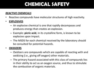 CHEMICAL SAFETY
REACTIVE CHEMICALS
• Reactive compounds have molecular structures of high reactivity.
• EXPLOSIVES
   – An explosive chemical is one that rapidly decomposes and
     produces energy that creates an explosion.
   – Example: picric acid, in its crystalline form, is known to be
     explosive upon impact.
   – The MSDS for each chemical received by the laboratory should
     be consulted for potential hazards.
• OXIDIZERS
   – Oxidizers are compounds which are capable of reacting with and
     oxidizing (i.e., giving off oxygen) other materials.
   – The primary hazard associated with this class of compounds lies
     in their ability to act as an oxygen source, and thus to stimulate
     the combustion of organic materials.
 