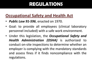 REGULATIONS

Occupational Safety and Health Act
• Public Law 91-596, enacted on 1970.
• Goal: to provide all employees (clinical laboratory
  personnel included) with a safe work environment.
• Under this legislation, the Occupational Safety and
  Health Administration (OSHA) is authorized to
  conduct on-site inspections to determine whether an
  employer is complying with the mandatory standards
  and assess fines if it finds noncompliance with the
  regulations.
 