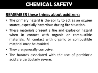 CHEMICAL SAFETY
REMEMBER these things about oxidizers:
• The primary hazard is the ability to act as an oxygen
  source, especially hazardous during fire situation.
• These materials present a fire and explosion hazard
  when in contact with organic or combustible
  materials. All contact with organic or combustible
  material must be avoided.
• They are generally corrosive.
• The hazards associated with the use of perchloric
  acid are particularly severe.
 