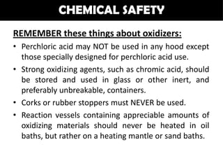 CHEMICAL SAFETY
REMEMBER these things about oxidizers:
• Perchloric acid may NOT be used in any hood except
  those specially designed for perchloric acid use.
• Strong oxidizing agents, such as chromic acid, should
  be stored and used in glass or other inert, and
  preferably unbreakable, containers.
• Corks or rubber stoppers must NEVER be used.
• Reaction vessels containing appreciable amounts of
  oxidizing materials should never be heated in oil
  baths, but rather on a heating mantle or sand baths.
 