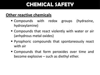 CHEMICAL SAFETY
Other reactive chemicals
   Compounds with redox groups (hydrazine,
    hydroxylamine)
   Compounds that react violently with water or air
    (anhydrous metal oxides)
   Pyrophoric compounds that spontaneously react
    with air
   Compounds that form peroxides over time and
    become explosive – such as diethyl ether.
 