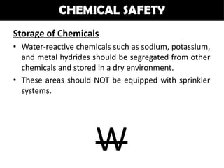 CHEMICAL SAFETY
Storage of Chemicals
• Water-reactive chemicals such as sodium, potassium,
  and metal hydrides should be segregated from other
  chemicals and stored in a dry environment.
• These areas should NOT be equipped with sprinkler
  systems.




                      W
 