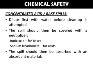CHEMICAL SAFETY
CONCENTRATED ACID / BASE SPILLS:
• Dilute first with water before clean-up is
  attempted.
• The spill should then be covered with a
  neutralizer:
  Boric acid – for bases
  Sodium bicarbonate – for acids
• The spill should then be absorbed with an
  absorbent material.
 
