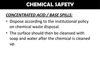 CHEMICAL SAFETY
CONCENTRATED ACID / BASE SPILLS:
• Dispose according to the institutional policy
  on chemical waste disposal.
• The surface should then be cleansed with
  soap and water after the chemical is cleaned
  up.
 