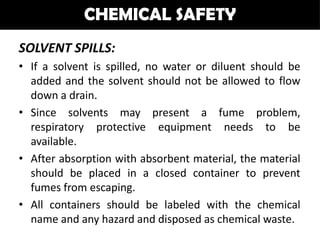 CHEMICAL SAFETY
SOLVENT SPILLS:
• If a solvent is spilled, no water or diluent should be
  added and the solvent should not be allowed to flow
  down a drain.
• Since solvents may present a fume problem,
  respiratory protective equipment needs to be
  available.
• After absorption with absorbent material, the material
  should be placed in a closed container to prevent
  fumes from escaping.
• All containers should be labeled with the chemical
  name and any hazard and disposed as chemical waste.
 