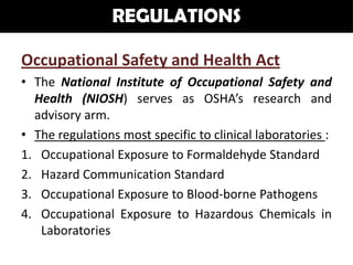 REGULATIONS

Occupational Safety and Health Act
• The National Institute of Occupational Safety and
  Health (NIOSH) serves as OSHA’s research and
  advisory arm.
• The regulations most specific to clinical laboratories :
1. Occupational Exposure to Formaldehyde Standard
2. Hazard Communication Standard
3. Occupational Exposure to Blood-borne Pathogens
4. Occupational Exposure to Hazardous Chemicals in
   Laboratories
 