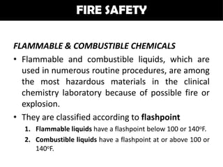 FIRE SAFETY

FLAMMABLE & COMBUSTIBLE CHEMICALS
• Flammable and combustible liquids, which are
  used in numerous routine procedures, are among
  the most hazardous materials in the clinical
  chemistry laboratory because of possible fire or
  explosion.
• They are classified according to flashpoint
  1. Flammable liquids have a flashpoint below 100 or 140oF.
  2. Combustible liquids have a flashpoint at or above 100 or
     140oF.
 