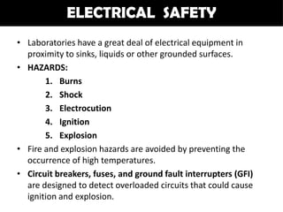 ELECTRICAL SAFETY
• Laboratories have a great deal of electrical equipment in
  proximity to sinks, liquids or other grounded surfaces.
• HAZARDS:
       1. Burns
       2. Shock
       3. Electrocution
       4. Ignition
       5. Explosion
• Fire and explosion hazards are avoided by preventing the
  occurrence of high temperatures.
• Circuit breakers, fuses, and ground fault interrupters (GFI)
  are designed to detect overloaded circuits that could cause
  ignition and explosion.
 