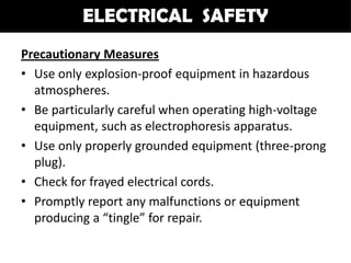 ELECTRICAL SAFETY
Precautionary Measures
• Use only explosion-proof equipment in hazardous
  atmospheres.
• Be particularly careful when operating high-voltage
  equipment, such as electrophoresis apparatus.
• Use only properly grounded equipment (three-prong
  plug).
• Check for frayed electrical cords.
• Promptly report any malfunctions or equipment
  producing a “tingle” for repair.
 