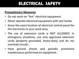 ELECTRICAL SAFETY
Precautionary Measures
• Do not work on “live” electrical equipment.
• Never operate electrical equipment with wet hands.
• Know the exact location of electrical control panel for
  the electricity to your work area.
• The use of extension cords is NOT ALLOWED. In
  emergency situations, use only approved extension
  cords (properly grounded, heavy-duty) and do not
  overload circuits.
• Have ground checks and periodic preventive
  maintenance performed on equipment.
 