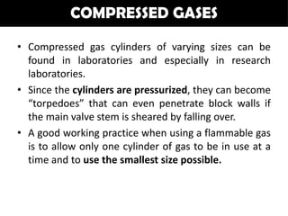COMPRESSED GASES

• Compressed gas cylinders of varying sizes can be
  found in laboratories and especially in research
  laboratories.
• Since the cylinders are pressurized, they can become
  “torpedoes” that can even penetrate block walls if
  the main valve stem is sheared by falling over.
• A good working practice when using a flammable gas
  is to allow only one cylinder of gas to be in use at a
  time and to use the smallest size possible.
 