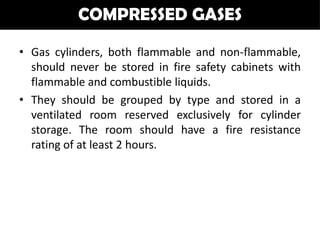 COMPRESSED GASES

• Gas cylinders, both flammable and non-flammable,
  should never be stored in fire safety cabinets with
  flammable and combustible liquids.
• They should be grouped by type and stored in a
  ventilated room reserved exclusively for cylinder
  storage. The room should have a fire resistance
  rating of at least 2 hours.
 