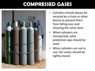 COMPRESSED GASES
        • Cylinders should always be
          secured by a chain or other
          device to prevent them
          from falling over and
          shearing the valve stem.
        • When cylinders are
          transported, valve
          protective caps should be
          used.
        • When cylinders are not in
          use, the valves should be
          tightly closed.
 
